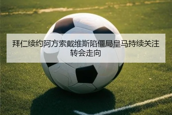 拜仁续约阿方索戴维斯陷僵局皇马持续关注转会走向