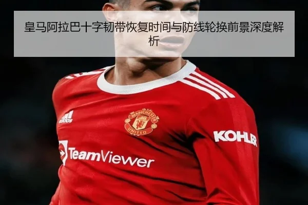 皇马阿拉巴十字韧带恢复时间与防线轮换前景深度解析
