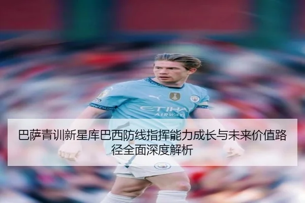 巴萨青训新星库巴西防线指挥能力成长与未来价值路径全面深度解析